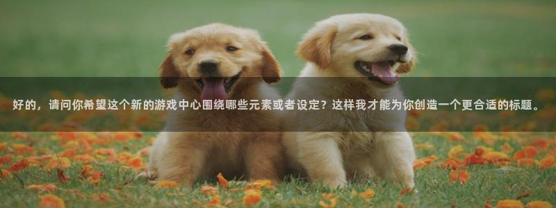 杏鑫客服：好的，请问你希望这个新的游戏中心围绕哪些元素或者设